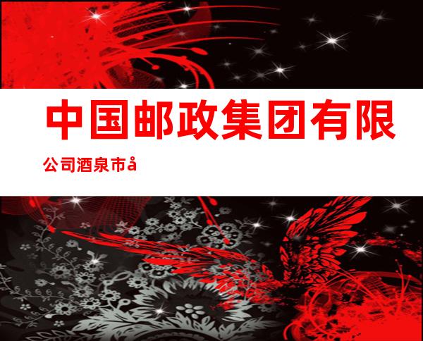 中国邮政集团有限公司酒泉市分公司