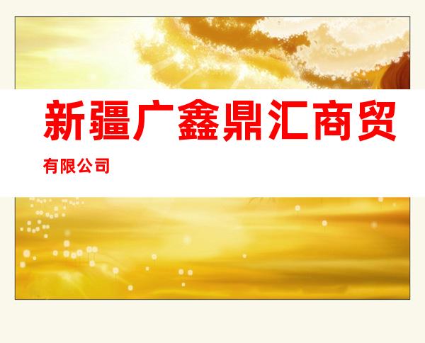 新疆广鑫鼎汇商贸有限公司